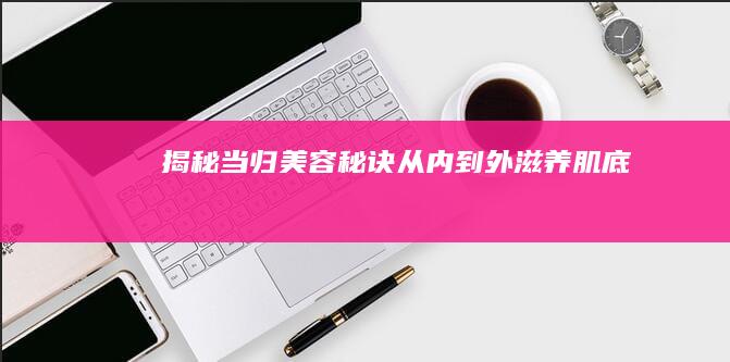 揭秘当归美容秘诀：从内到外滋养肌底